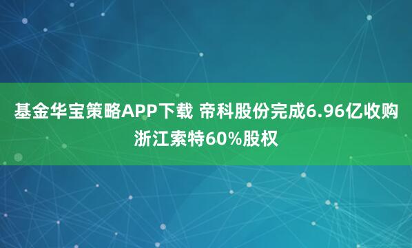 基金华宝策略APP下载 帝科股份完成6.96亿收购浙江索特60%股权