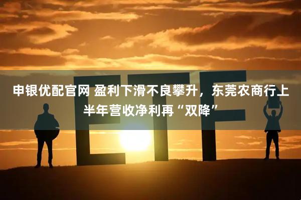 申银优配官网 盈利下滑不良攀升，东莞农商行上半年营收净利再“双降”