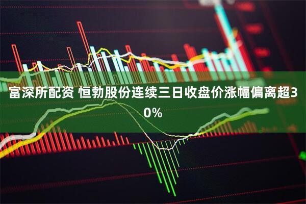 富深所配资 恒勃股份连续三日收盘价涨幅偏离超30%