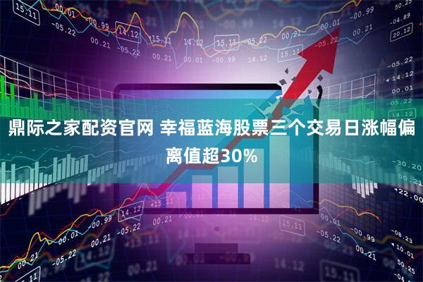 鼎际之家配资官网 幸福蓝海股票三个交易日涨幅偏离值超30%