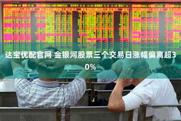 达宝优配官网 金银河股票三个交易日涨幅偏离超30%