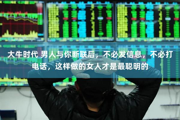 大牛时代 男人与你断联后，不必发信息，不必打电话，这样做的女人才是最聪明的