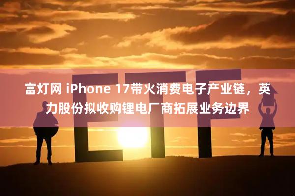 富灯网 iPhone 17带火消费电子产业链，英力股份拟收购锂电厂商拓展业务边界