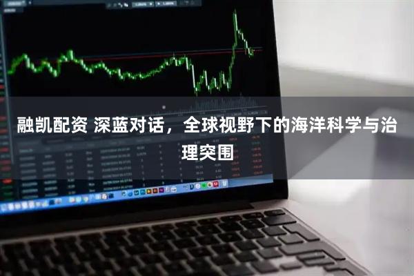 融凯配资 深蓝对话，全球视野下的海洋科学与治理突围