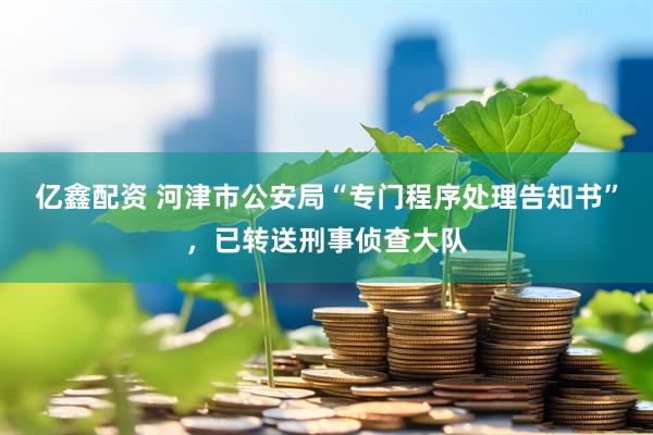 亿鑫配资 河津市公安局“专门程序处理告知书”，已转送刑事侦查大队
