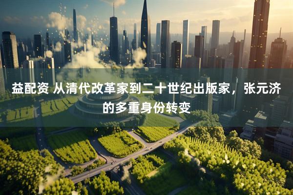 益配资 从清代改革家到二十世纪出版家，张元济的多重身份转变