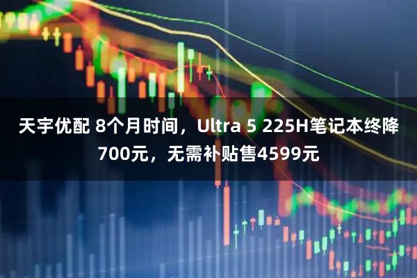 天宇优配 8个月时间，Ultra 5 225H笔记本终降700元，无需补贴售4599元