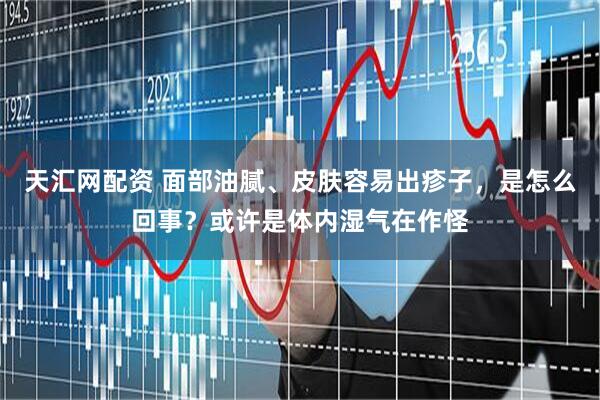 天汇网配资 面部油腻、皮肤容易出疹子，是怎么回事？或许是体内湿气在作怪