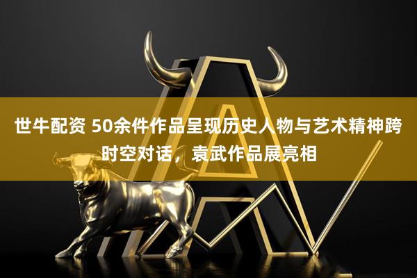 世牛配资 50余件作品呈现历史人物与艺术精神跨时空对话，袁武作品展亮相