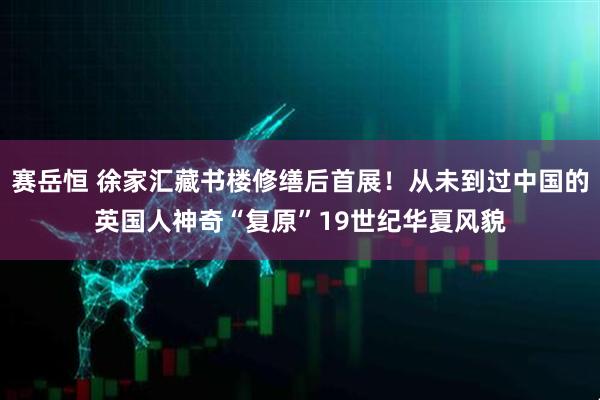 赛岳恒 徐家汇藏书楼修缮后首展！从未到过中国的英国人神奇“复原”19世纪华夏风貌