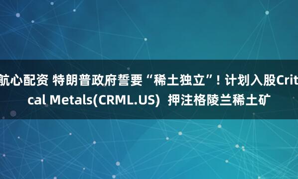 航心配资 特朗普政府誓要“稀土独立”! 计划入股Critical Metals(CRML.US)  押注格陵兰稀土矿