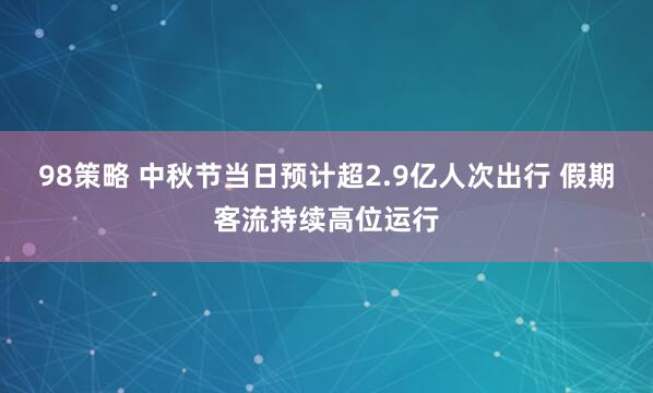 98策略 中秋节当日预计超2.9亿人次出行 假期客流持续高位运行