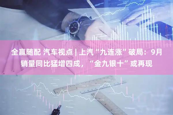 全赢随配 汽车视点 | 上汽“九连涨”破局：9月销量同比猛增四成，“金九银十”或再现