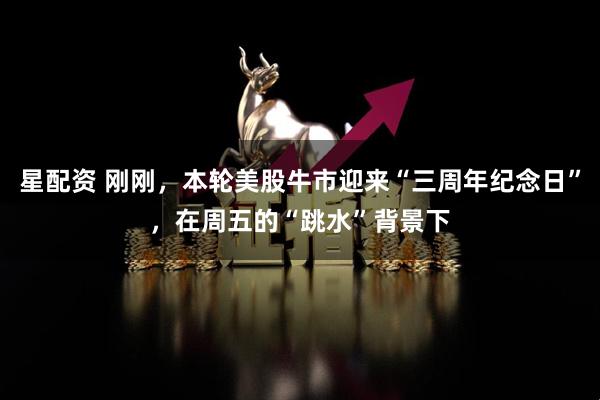 星配资 刚刚，本轮美股牛市迎来“三周年纪念日”，在周五的“跳水”背景下