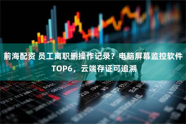 前海配资 员工离职删操作记录？电脑屏幕监控软件 TOP6，云端存证可追溯
