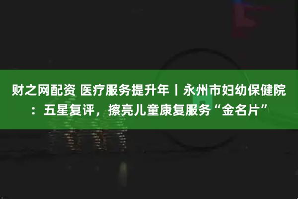 财之网配资 医疗服务提升年丨永州市妇幼保健院：五星复评，擦亮儿童康复服务“金名片”