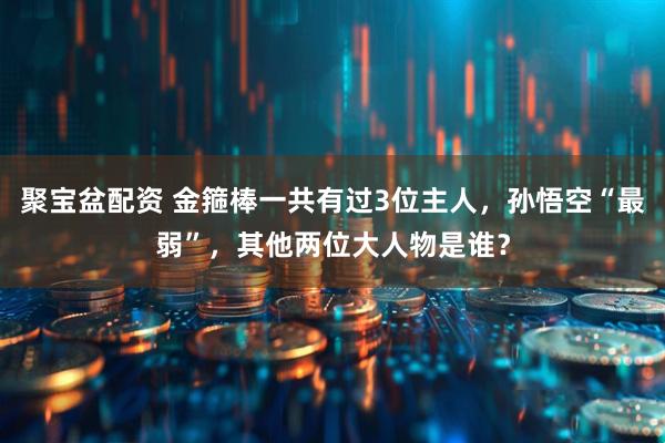 聚宝盆配资 金箍棒一共有过3位主人，孙悟空“最弱”，其他两位大人物是谁？