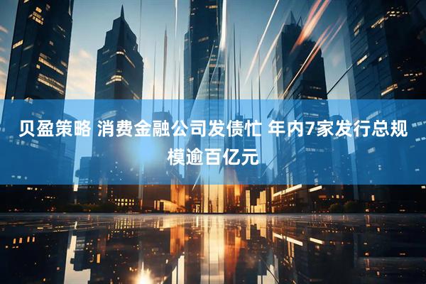 贝盈策略 消费金融公司发债忙 年内7家发行总规模逾百亿元
