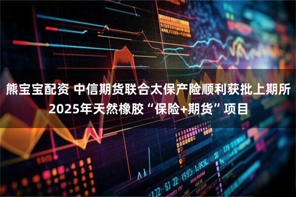 熊宝宝配资 中信期货联合太保产险顺利获批上期所2025年天然橡胶“保险+期货”项目