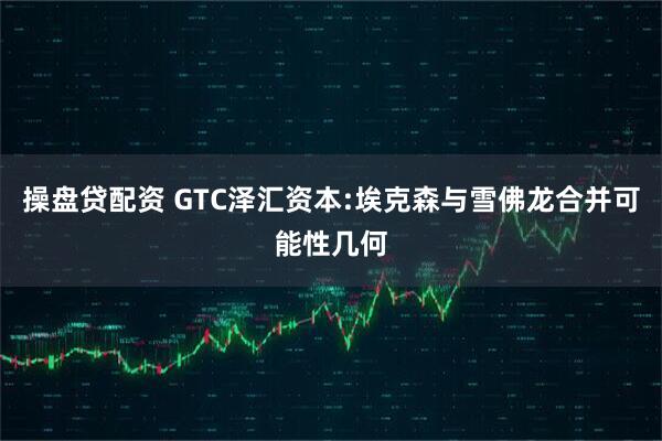 操盘贷配资 GTC泽汇资本:埃克森与雪佛龙合并可能性几何