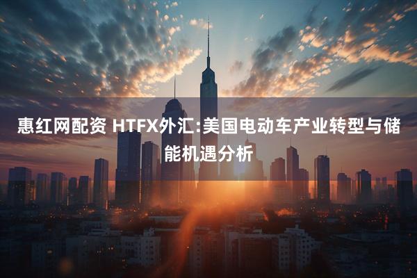 惠红网配资 HTFX外汇:美国电动车产业转型与储能机遇分析