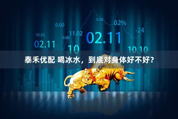 泰禾优配 喝冰水，到底对身体好不好？